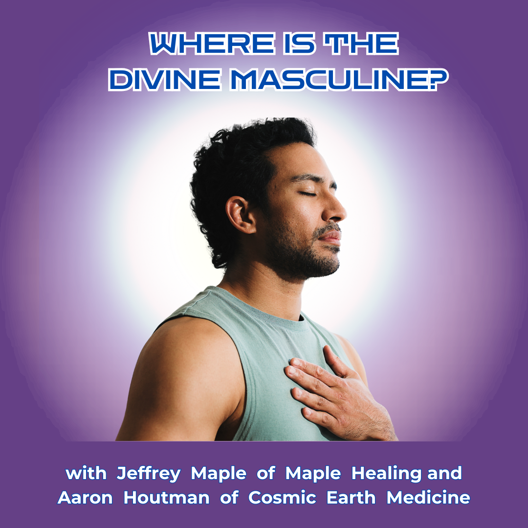 WHERE IS  THE DIVINE MASCULINE? WITH JEFFREY MAPLE OF MAPLE HEALING AND AARON HOUTEMAN OF COSMIC EARTH MEDICINE