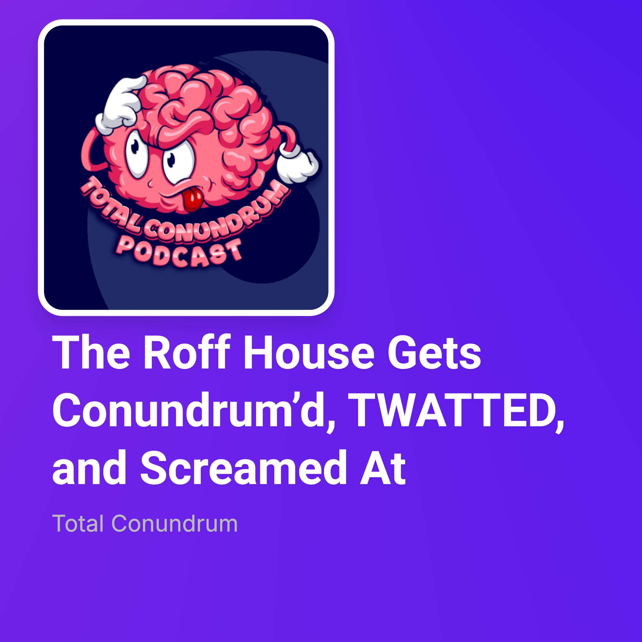 Episode 67 - The Roff House Gets Conundrum’d, TWATTED, and Screamed At